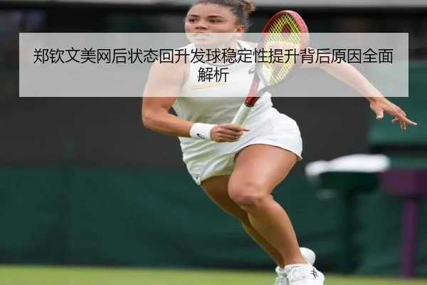 郑钦文美网后状态回升发球稳定性提升背后原因全面解析